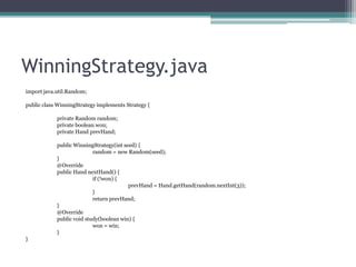 WinningStrategy.java
import java.util.Random;
public class WinningStrategy implements Strategy {
private Random random;
private boolean won;
private Hand prevHand;
public WinningStrategy(int seed) {
random = new Random(seed);
}
@Override
public Hand nextHand() {
if (!won) {
prevHand = Hand.getHand(random.nextInt(3));
}
return prevHand;
}
@Override
public void study(boolean win) {
won = win;
}
}

 