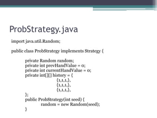 ProbStrategy.java
import java.util.Random;
public class ProbStrategy implements Strategy {
private Random random;
private int prevHandValue = 0;
private int currentHandValue = 0;
private int[][] history = {
{1,1,1,},
{1,1,1,},
{1,1,1,},
};
public ProbStrategy(int seed) {
random = new Random(seed);
}

 