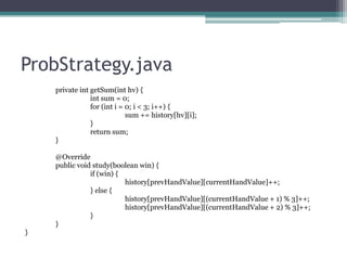 ProbStrategy.java
private int getSum(int hv) {
int sum = 0;
for (int i = 0; i < 3; i++) {
sum += history[hv][i];
}
return sum;
}
@Override
public void study(boolean win) {
if (win) {
history[prevHandValue][currentHandValue]++;
} else {
history[prevHandValue][(currentHandValue + 1) % 3]++;
history[prevHandValue][(currentHandValue + 2) % 3]++;
}
}
}

 
