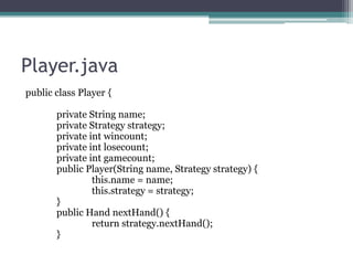 Player.java
public class Player {
private String name;
private Strategy strategy;
private int wincount;
private int losecount;
private int gamecount;
public Player(String name, Strategy strategy) {
this.name = name;
this.strategy = strategy;
}
public Hand nextHand() {
return strategy.nextHand();
}

 