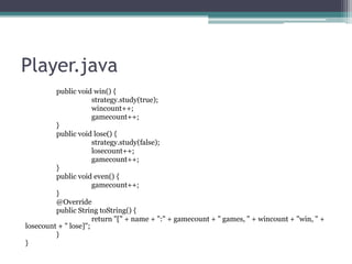 Player.java
public void win() {
strategy.study(true);
wincount++;
gamecount++;
}
public void lose() {
strategy.study(false);
losecount++;
gamecount++;
}
public void even() {
gamecount++;
}
@Override
public String toString() {
return "[" + name + ":" + gamecount + " games, " + wincount + "win, " +
losecount + " lose]";
}
}

 