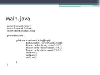 Main.java
import framwork.Factory;
import framwork.Product;
import idcard.IDCardFactory;
public class Main {
public static void main(String[] args) {
Factory factory = new IDCardFactory();
Product card1 = factory.create("");
Product card2 = factory.create("ľ");
Product card3 = factory.create("ߍu");
card1.use();
card2.use();
card3.use();
}
}

 