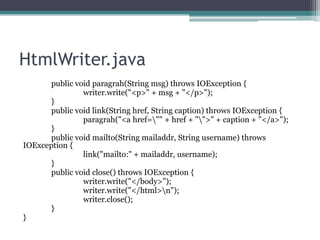 HtmlWriter.java
public void paragrah(String msg) throws IOException {
writer.write("<p>" + msg + "</p>");
}
public void link(String href, String caption) throws IOException {
paragrah("<a href="" + href + "">" + caption + "</a>");
}
public void mailto(String mailaddr, String username) throws
IOException {
link("mailto:" + mailaddr, username);
}
public void close() throws IOException {
writer.write("</body>");
writer.write("</html>n");
writer.close();
}
}

 
