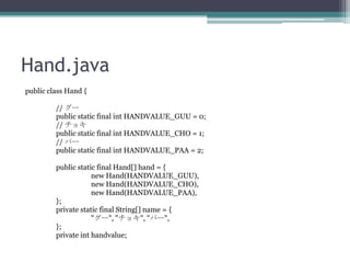 Hand.java
public class Hand {
// `
public static final int HANDVALUE_GUU = 0;
// 祭
public static final int HANDVALUE_CHO = 1;
// ѩ`
public static final int HANDVALUE_PAA = 2;
public static final Hand[] hand = {
new Hand(HANDVALUE_GUU),
new Hand(HANDVALUE_CHO),
new Hand(HANDVALUE_PAA),
};
private static final String[] name = {
"`", "祭", "ѩ`",
};
private int handvalue;

 