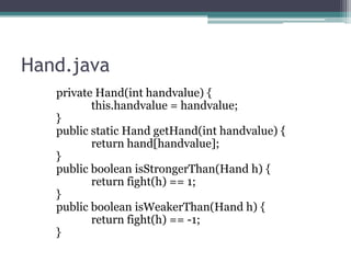 Hand.java
private Hand(int handvalue) {
this.handvalue = handvalue;
}
public static Hand getHand(int handvalue) {
return hand[handvalue];
}
public boolean isStrongerThan(Hand h) {
return fight(h) == 1;
}
public boolean isWeakerThan(Hand h) {
return fight(h) == -1;
}

 