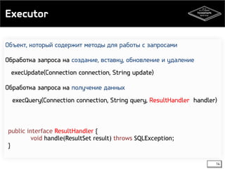 Executor 
14 
Объект, который содержит методы для работы с запросами 
Обработка запроса на создание, вставку, обновление и удаление 
execUpdate(Connection connection, String update) 
Обработка запроса на получение данных 
execQuery(Connection connection, String query, ResultHandler handler) 
public interface ResultHandler { 
void handle(ResultSet result) throws SQLException; 
} 
 