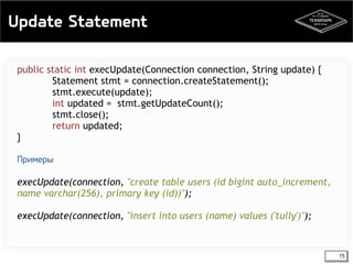 Update Statement 
15 
public static int execUpdate(Connection connection, String update) { 
Statement stmt = connection.createStatement(); 
stmt.execute(update); 
int updated = stmt.getUpdateCount(); 
stmt.close(); 
return updated; 
} 
Примеры 
execUpdate(connection, "create table users (id bigint auto_increment, 
name varchar(256), primary key (id))"); 
execUpdate(connection, "insert into users (name) values ('tully')"); 
 