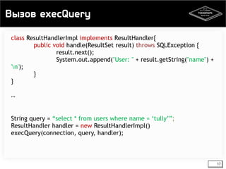 Вызов execQuery 
17 
class ResultHandlerImpl implements ResultHandler{ 
public void handle(ResultSet result) throws SQLException { 
result.next(); 
System.out.append("User: " + result.getString("name") + 
'n'); 
} 
} 
… 
String query = “select * from users where name = ‘tully’”; 
ResultHandler handler = new ResultHandlerImpl() 
execQuery(connection, query, handler); 
 