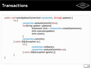 Transactions 
22 
public void execUpdate(Connection connection, String[] updates) { 
try { 
connection.setAutoCommit(false); 
for(String update: updates){ 
Statement stmt = connection.createStatement(); 
stmt.execute(update); 
stmt.close(); 
} 
connection.commit(); 
} catch (SQLException e) { 
try { 
connection.rollback(); 
connection.setAutoCommit(true); 
} catch (SQLException ignore) {} 
} 
} 
 