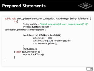 Prepared Statements 
public void execUpdate(Connection connection, Map<Integer, String> idToName) { 
23 
try{ 
String update = "insert into users(id, user_name) values(?, ?)"; 
PreparedStatement stmt = 
connection.prepareStatement(update); 
for(Integer id: idToName.keySet()){ 
stmt.setInt(1, id); 
stmt.setString(2, idToName.get(id)); 
stmt.executeUpdate(); 
} 
stmt.close(); 
} catch (SQLException e) { 
e.printStackTrace(); 
} 
} 
 