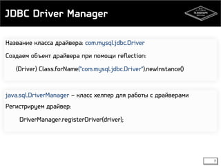 JDBC Driver Manager 
7 
Название класса драйвера: com.mysql.jdbc.Driver 
Создаем объект драйвера при помощи reflection: 
(Driver) Class.forName("com.mysql.jdbc.Driver").newInstance() 
java.sql.DriverManager – класс хелпер для работы с драйверами 
Регистрируем драйвер: 
DriverManager.registerDriver(driver); 
 