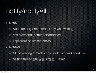 notify/notifyAll
Notify
Wake up only one thread if any was waiting
less overhead (better performance)
Applicable on limited cases
NotifyAll
All the waiting threads can check its guard condition
waiting thread들이 많을 때엔 큰 오버헤드
21
2113년	 10월	 10일	 목
 
