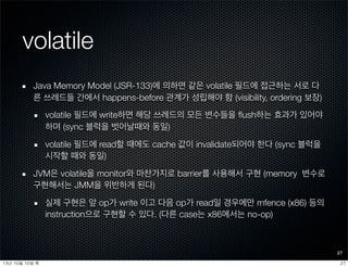 volatile
Java Memory Model (JSR-133)에 의하면 같은 volatile 필드에 접근하는 서로 다
른 쓰레드들 간에서 happens-before 관계가 성립해야 함 (visibility, ordering 보장)
volatile 필드에 write하면 해당 쓰레드의 모든 변수들을 ﬂush하는 효과가 있어야
하며 (sync 블럭을 벗어날때와 동일)
volatile 필드에 read할 때에도 cache 값이 invalidate되어야 한다 (sync 블럭을
시작할 때와 동일)
JVM은 volatile을 monitor와 마찬가지로 barrier를 사용해서 구현 (memory 변수로
구현해서는 JMM을 위반하게 된다)
실제 구현은 앞 op가 write 이고 다음 op가 read일 경우에만 mfence (x86) 등의
instruction으로 구현할 수 있다. (다른 case는 x86에서는 no-op)
27
2713년	 10월	 10일	 목
 