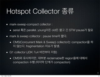 Hotspot Collector 종류
mark-sweep-compact collector :
serial 혹은 parallel. young이든 old든 짧고 긴 STW pause가 필요
mark & sweep collector : pause time이 짧다.
CMS(Concurrent Mark & Sweep) collector는 compaction을 하
지 않는다. fragmentation 이슈가 발생.
G1 collector (JDK 7u4 버전부터 지원)
CMS와 유사하지만, 대부분 reclaimable한 region들에 대해서
compaction 수행 (마지막 단계가 compaction)
8
813년	 10월	 10일	 목
 