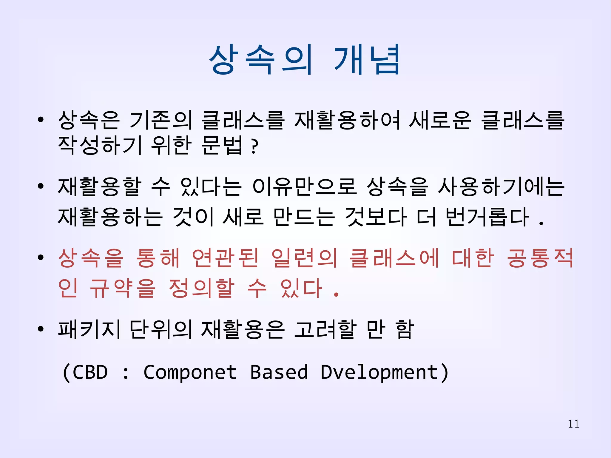 상속의 개념 상속은 기존의 클래스를 재활용하여 새로운 클래스를 작성하기 위한 문법 ? 재활용할 수 있다는 이유만으로 상속을 사용하기에는 재활용하는 것이 새로 만드는 것보다 더 번거롭다 . 상속을 통해 연관된 일련의 클래스에 대한 공통적인 규약을 정의할 수 있다 . 패키지 단위의 재활용은 고려할 만 함 (CBD : Componet Based Dvelopment) 