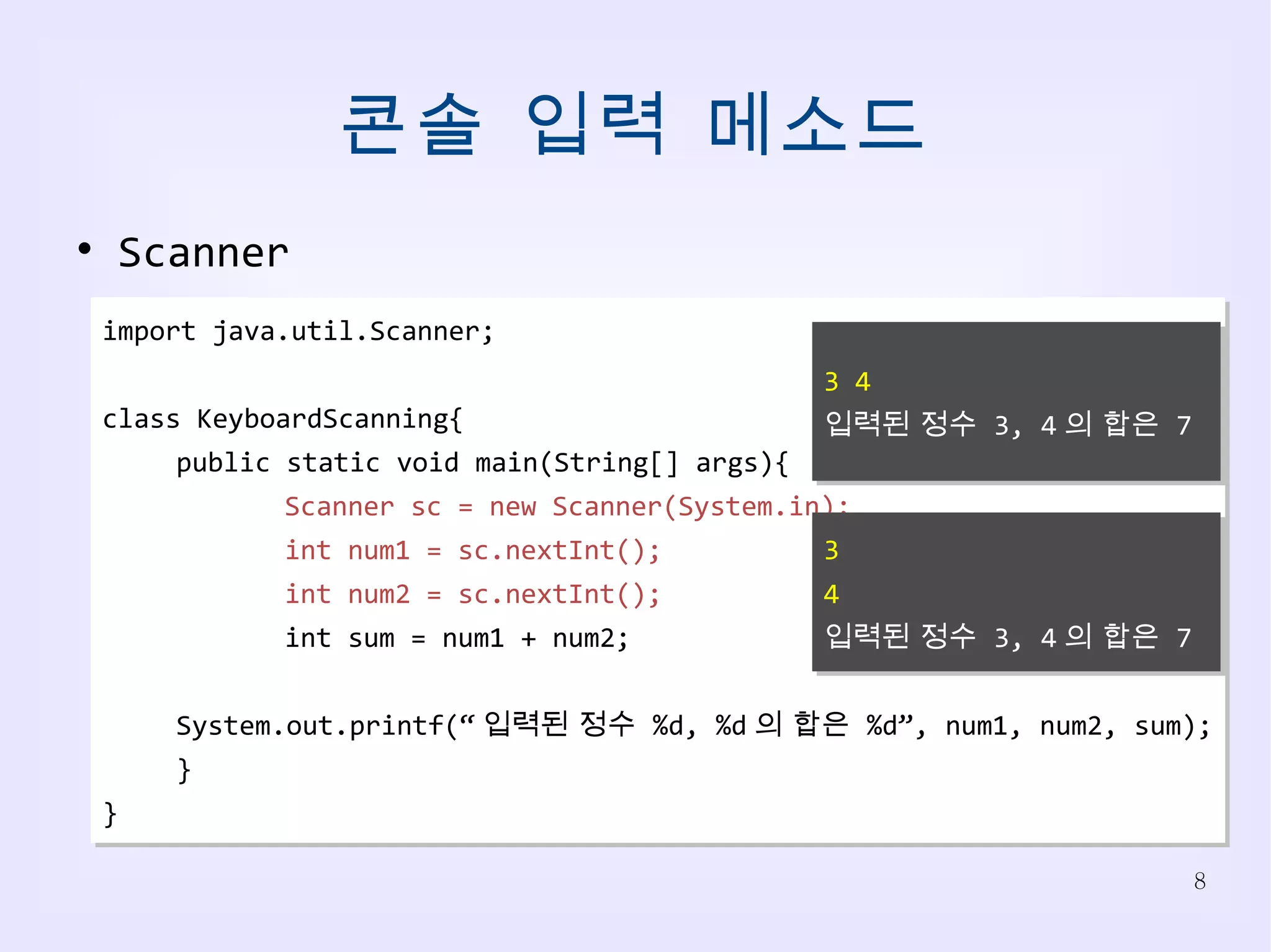 콘솔 입력 메소드 import java.util.Scanner; class KeyboardScanning{ public static void main(String[] args){ Scanner sc = new Scanner(System.in); int num1 = sc.nextInt(); int num2 = sc.nextInt(); int sum = num1 + num2; System.out.printf(“ 입력된 정수  %d, %d 의 합은  %d”, num1, num2, sum); } } Scanner 3 4 입력된 정수  3, 4 의 합은  7 3 4 입력된 정수  3, 4 의 합은  7 