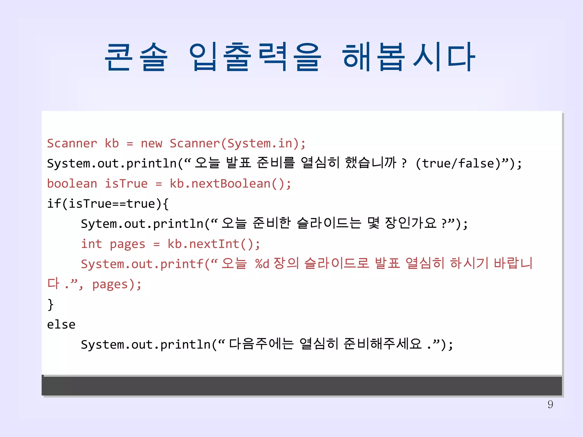 콘솔 입출력을 해봅시다 오늘 발표 준비를 열심히 했습니까 ?(true/false) true 오늘 준비한 슬라이드는 몇 장인가요 ? 30 오늘  30 장의 슬라이드로 발표 열심히 하시기 바랍니다 . 오늘 발표 준비를 열심히 했습니까 ?(true/false) false 다음주에는 열심히 준비해주세요 . Scanner kb = new Scanner(System.in); System.out.println(“ 오늘 발표 준비를 열심히 했습니까 ? (true/false)”); boolean isTrue = kb.nextBoolean(); if(isTrue==true){ Sytem.out.println(“ 오늘 준비한 슬라이드는 몇 장인가요 ?”); int pages = kb.nextInt(); System.out.printf(“ 오늘  %d 장의 슬라이드로 발표 열심히 하시기 바랍니다 .”, pages); } else System.out.println(“ 다음주에는 열심히 준비해주세요 .”); 