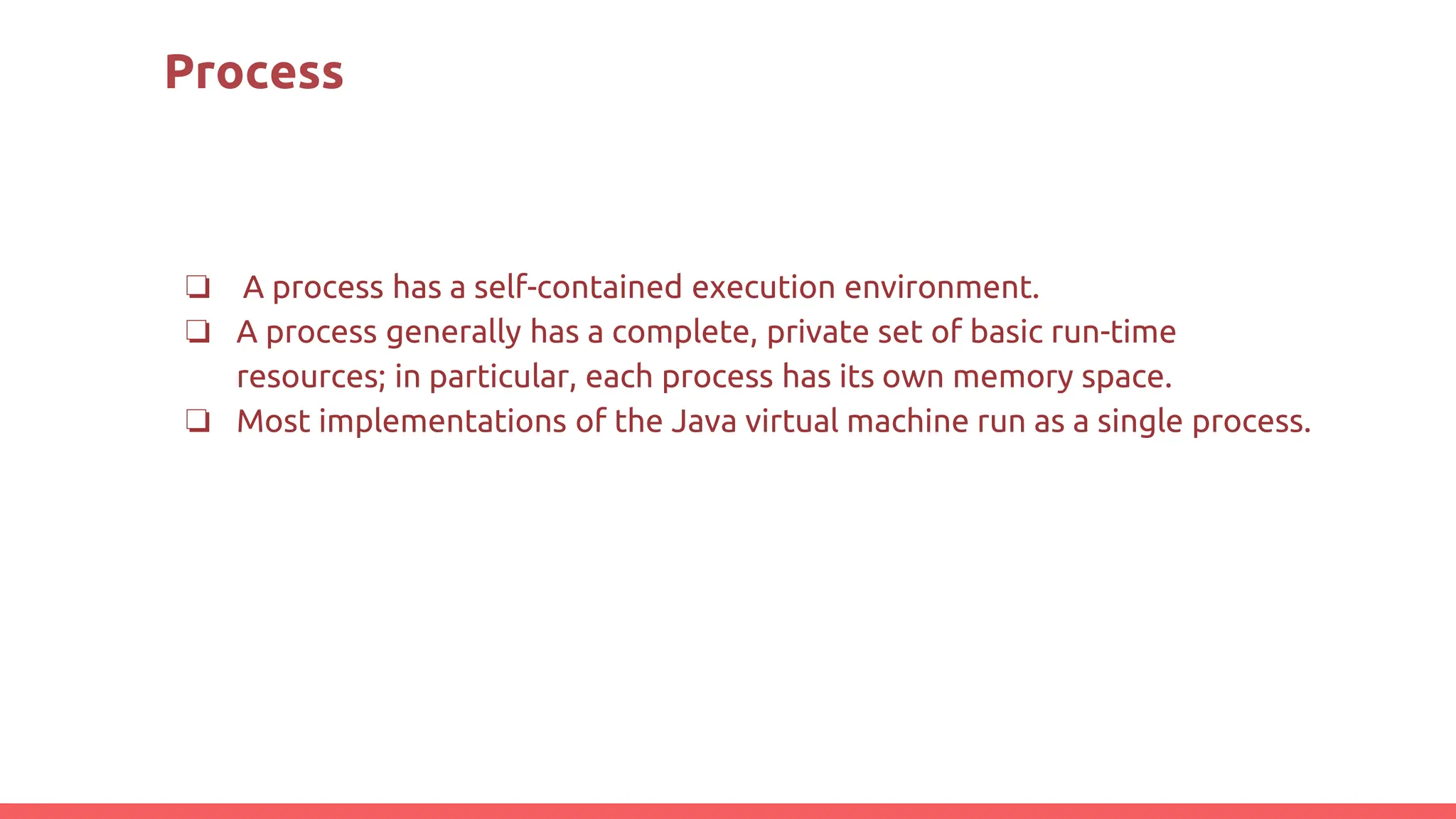 Process
❏ A process has a self-contained execution environment.
❏ A process generally has a complete, private set of basic run-time
resources; in particular, each process has its own memory space.
❏ Most implementations of the Java virtual machine run as a single process.
 