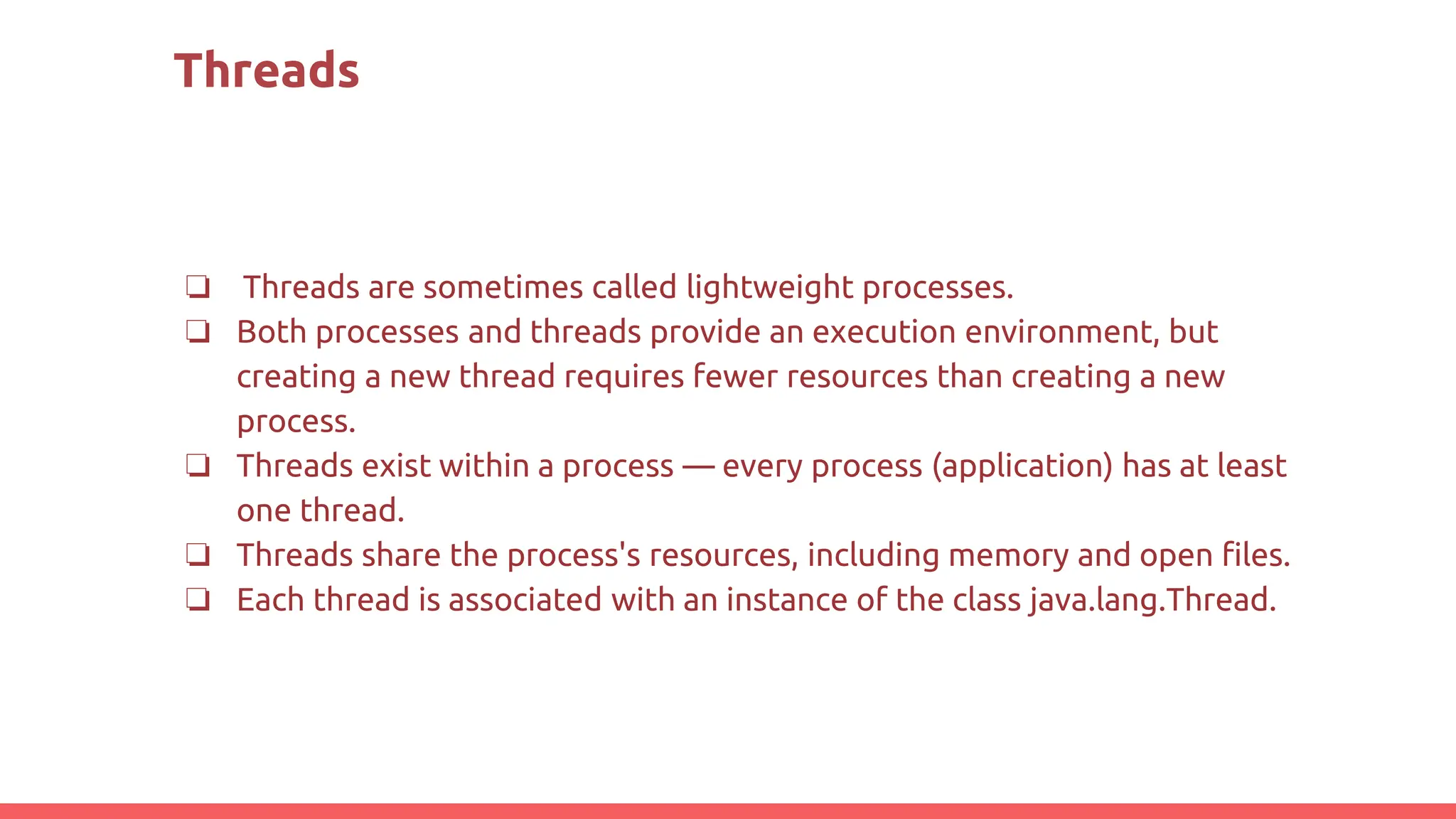 Threads
❏ Threads are sometimes called lightweight processes.
❏ Both processes and threads provide an execution environment, but
creating a new thread requires fewer resources than creating a new
process.
❏ Threads exist within a process — every process (application) has at least
one thread.
❏ Threads share the process's resources, including memory and open files.
❏ Each thread is associated with an instance of the class java.lang.Thread.
 