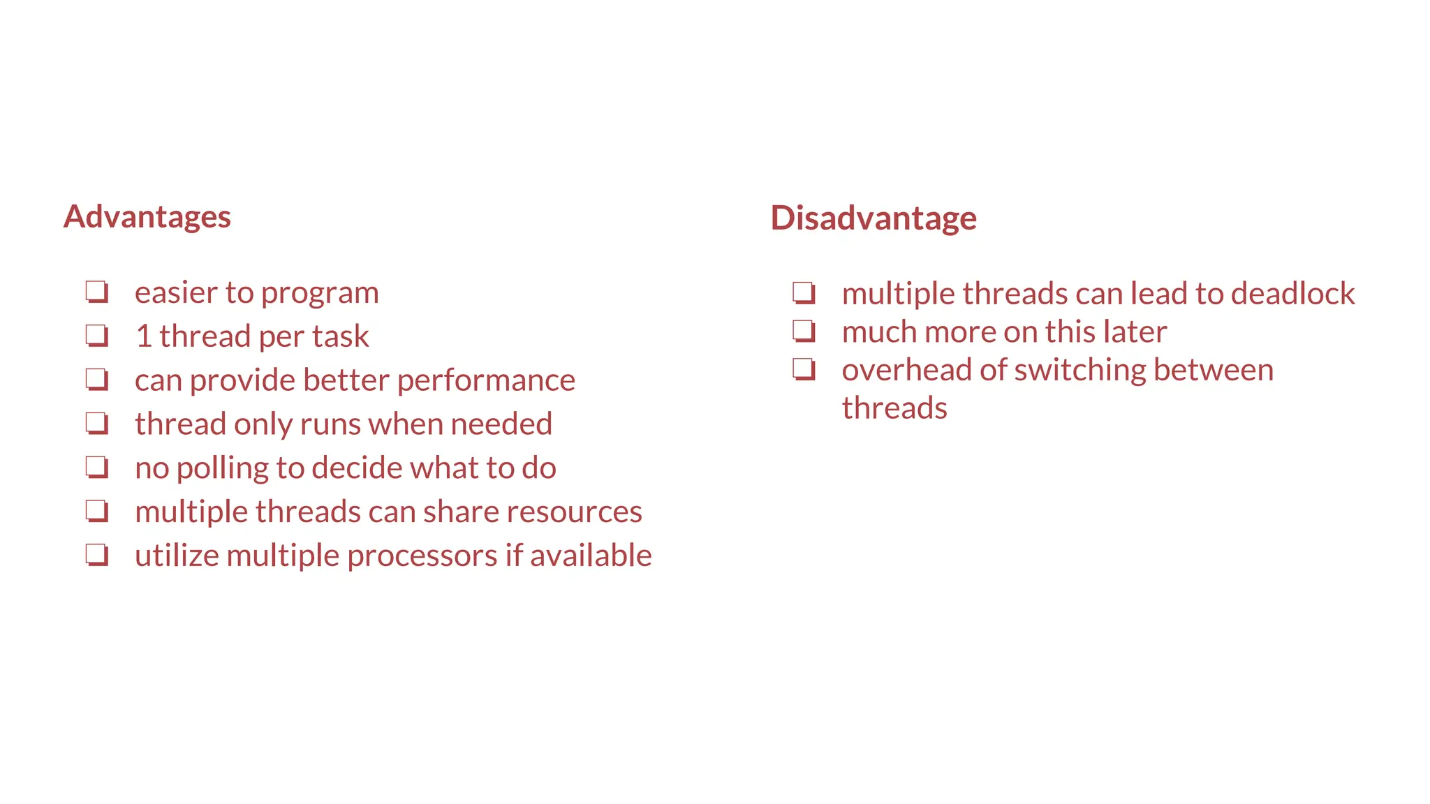Advantages
❏ easier to program
❏ 1 thread per task
❏ can provide better performance
❏ thread only runs when needed
❏ no polling to decide what to do
❏ multiple threads can share resources
❏ utilize multiple processors if available
Disadvantage
❏ multiple threads can lead to deadlock
❏ much more on this later
❏ overhead of switching between
threads
 