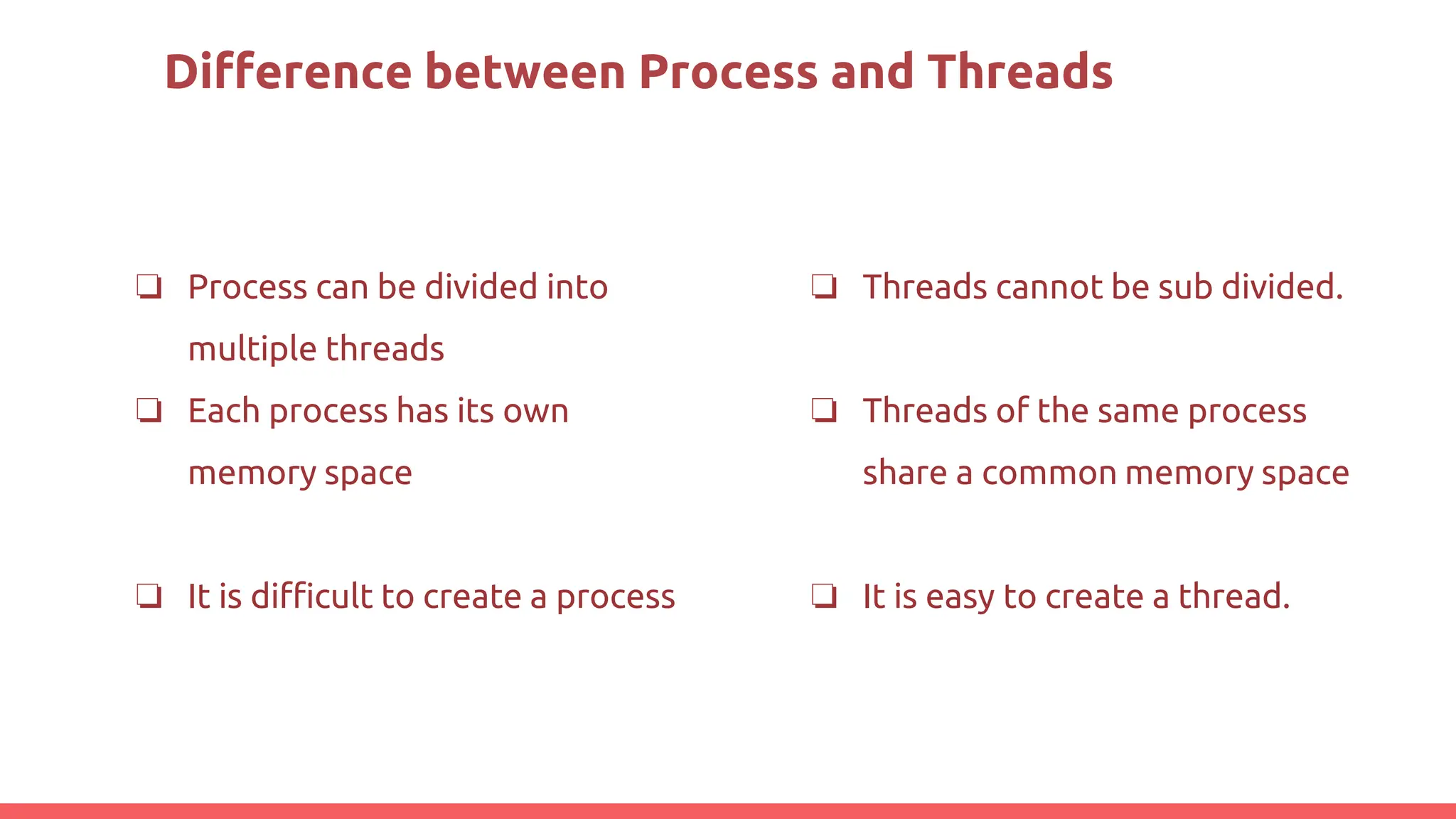Difference between Process and Threads
❏ Process can be divided into
multiple threads
❏ Each process has its own
memory space
❏ It is difficult to create a process
❏ Threads cannot be sub divided.
❏ Threads of the same process
share a common memory space
❏ It is easy to create a thread.
 