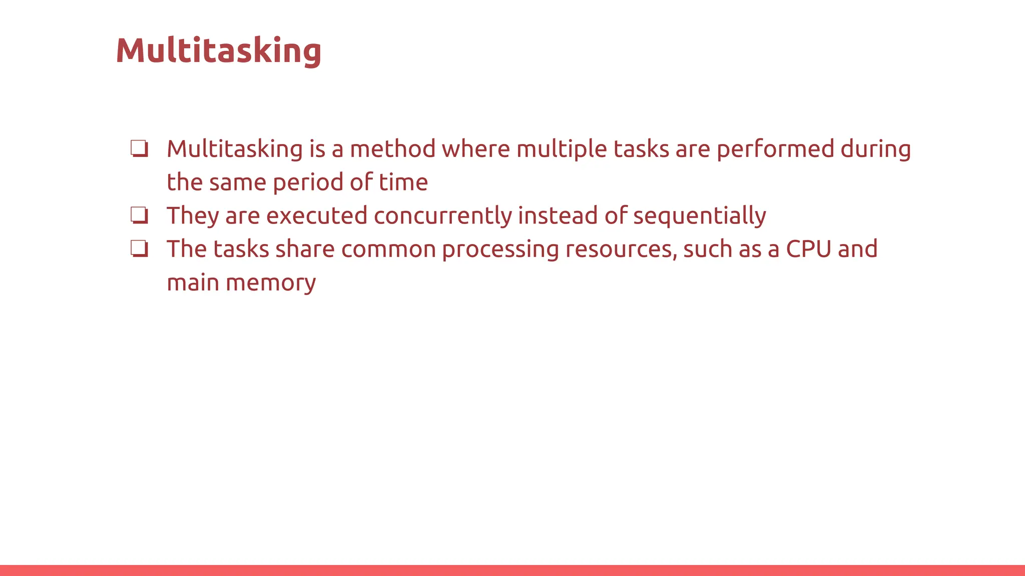 Multitasking
❏ Multitasking is a method where multiple tasks are performed during
the same period of time
❏ They are executed concurrently instead of sequentially
❏ The tasks share common processing resources, such as a CPU and
main memory
 