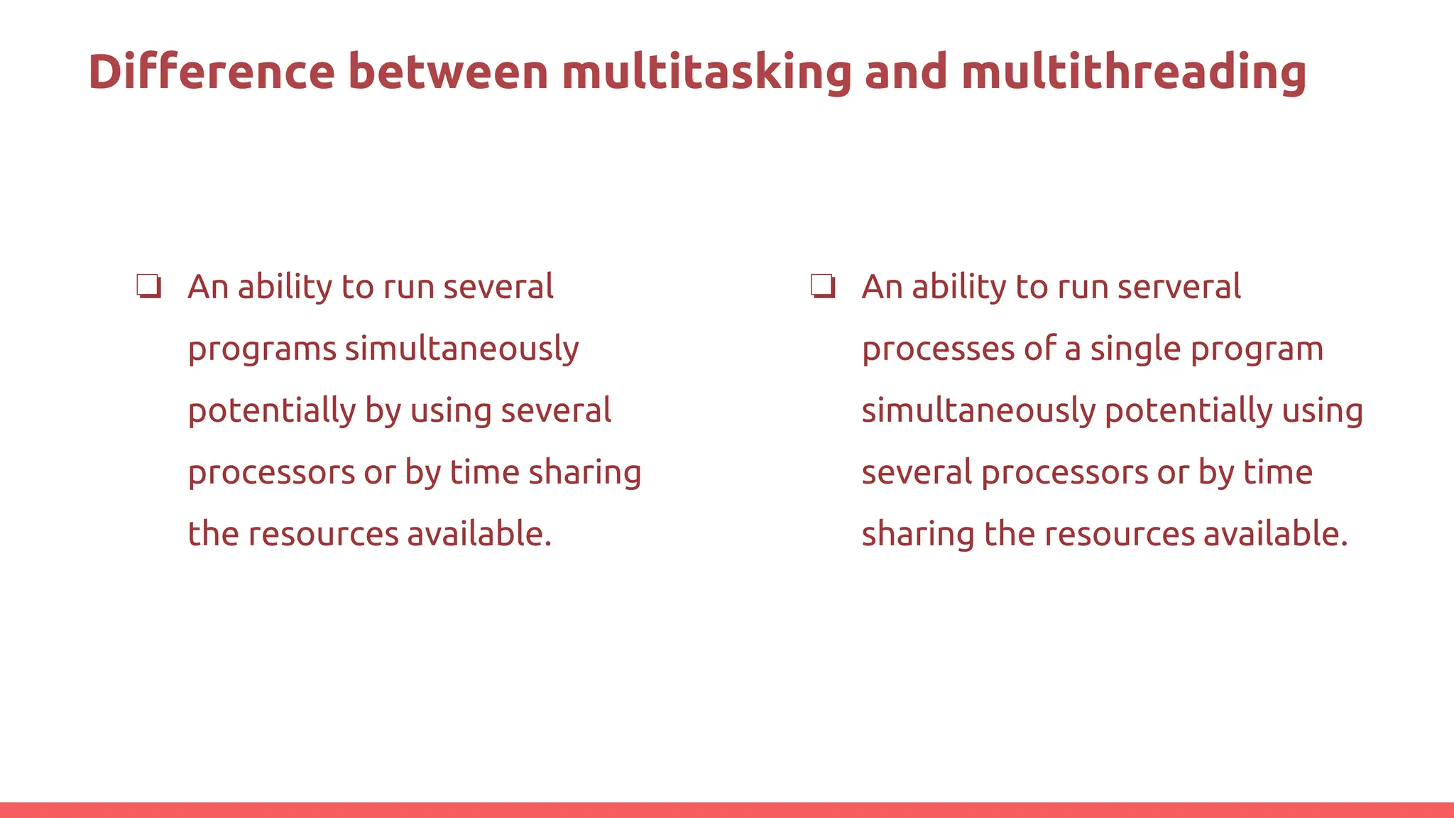 Difference between multitasking and multithreading
❏ An ability to run several
programs simultaneously
potentially by using several
processors or by time sharing
the resources available.
❏ An ability to run serveral
processes of a single program
simultaneously potentially using
several processors or by time
sharing the resources available.
 