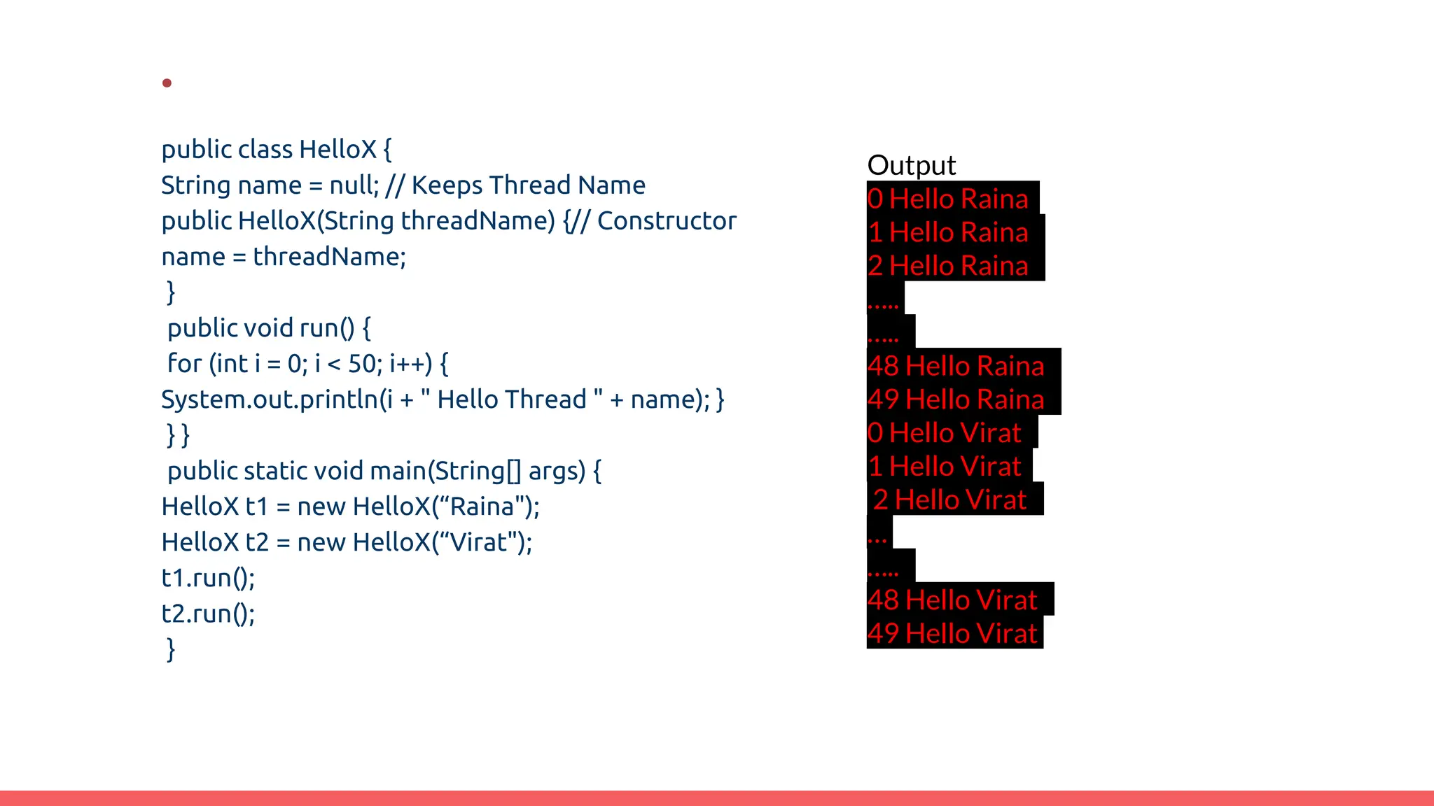 .
public class HelloX {
String name = null; // Keeps Thread Name
public HelloX(String threadName) {// Constructor
name = threadName;
}
public void run() {
for (int i = 0; i < 50; i++) {
System.out.println(i + " Hello Thread " + name); }
} }
public static void main(String[] args) {
HelloX t1 = new HelloX(“Raina");
HelloX t2 = new HelloX(“Virat");
t1.run();
t2.run();
}
Output
0 Hello Raina
1 Hello Raina
2 Hello Raina
…..
…..
48 Hello Raina
49 Hello Raina
0 Hello Virat
1 Hello Virat
2 Hello Virat
…
…..
48 Hello Virat
49 Hello Virat
 