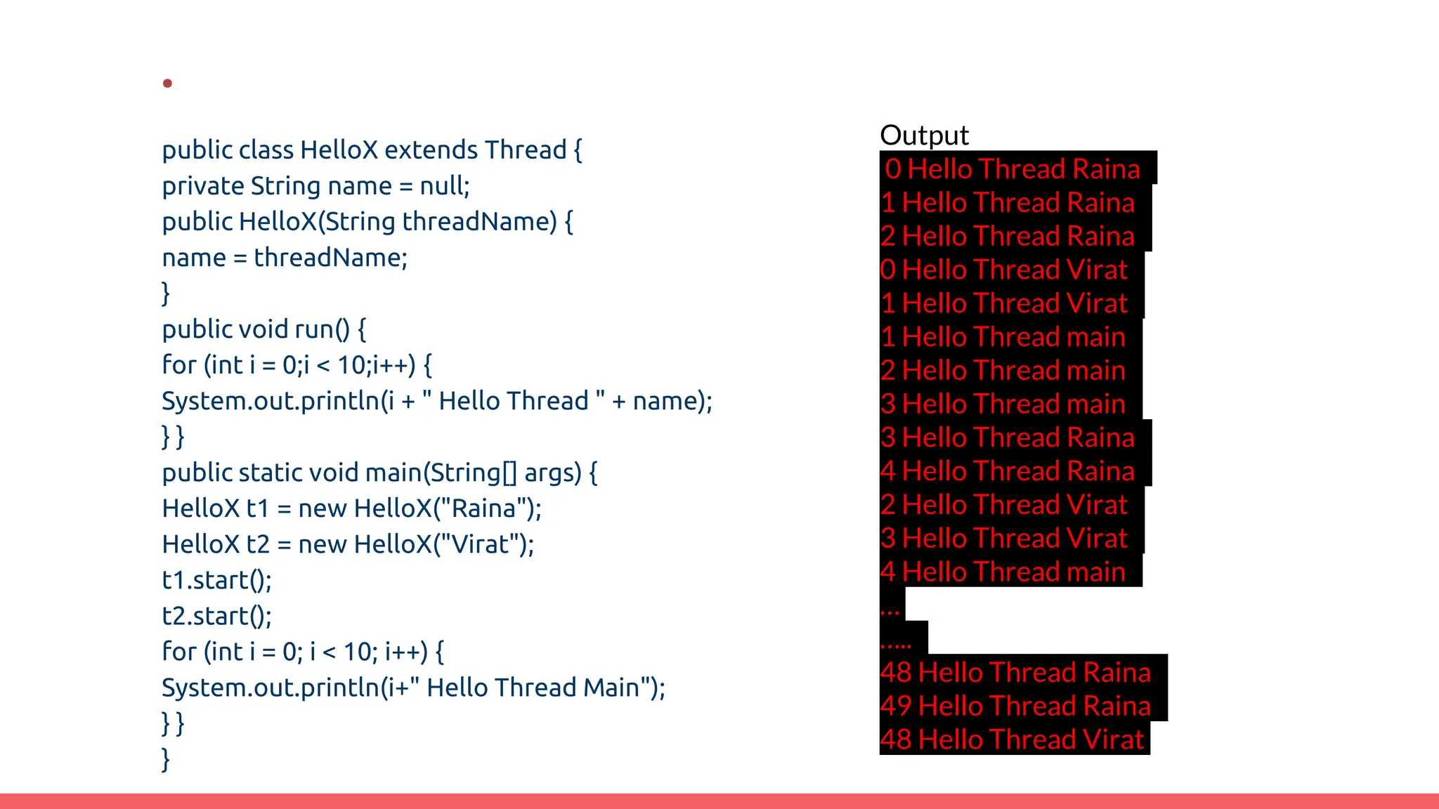 .
public class HelloX extends Thread {
private String name = null;
public HelloX(String threadName) {
name = threadName;
}
public void run() {
for (int i = 0;i < 10;i++) {
System.out.println(i + " Hello Thread " + name);
} }
public static void main(String[] args) {
HelloX t1 = new HelloX("Raina");
HelloX t2 = new HelloX("Virat");
t1.start();
t2.start();
for (int i = 0; i < 10; i++) {
System.out.println(i+" Hello Thread Main");
} }
}
Output
0 Hello Thread Raina
1 Hello Thread Raina
2 Hello Thread Raina
0 Hello Thread Virat
1 Hello Thread Virat
1 Hello Thread main
2 Hello Thread main
3 Hello Thread main
3 Hello Thread Raina
4 Hello Thread Raina
2 Hello Thread Virat
3 Hello Thread Virat
4 Hello Thread main
…
…..
48 Hello Thread Raina
49 Hello Thread Raina
48 Hello Thread Virat
 