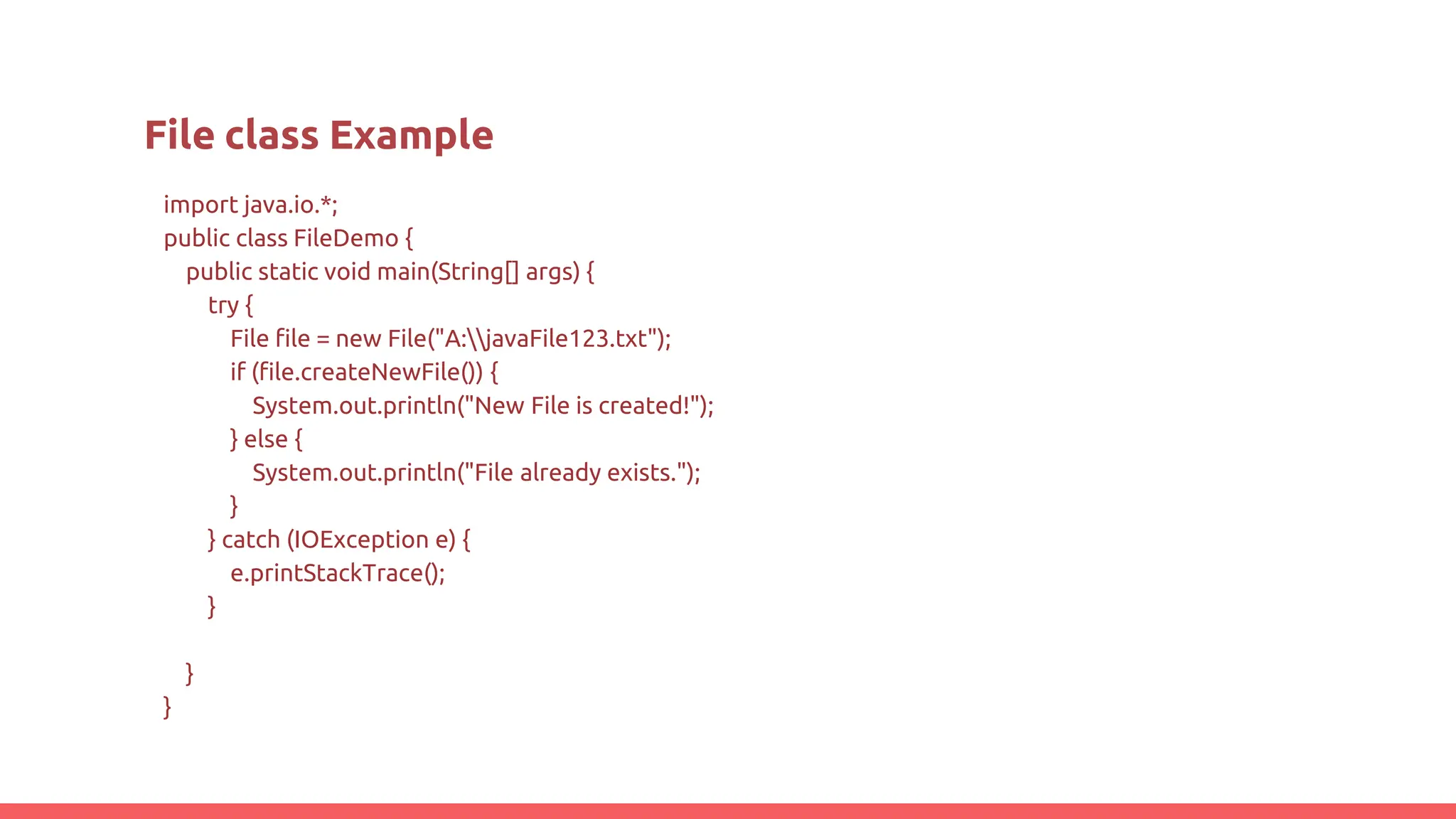 import java.io.*;
public class FileDemo {
public static void main(String[] args) {
try {
File file = new File("A:javaFile123.txt");
if (file.createNewFile()) {
System.out.println("New File is created!");
} else {
System.out.println("File already exists.");
}
} catch (IOException e) {
e.printStackTrace();
}
}
}
File class Example
 