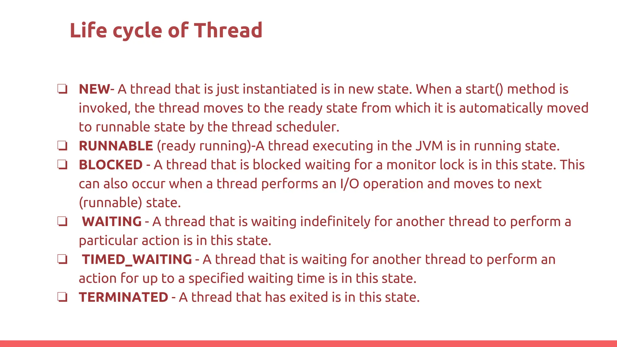 Life cycle of Thread
❏ NEW- A thread that is just instantiated is in new state. When a start() method is
invoked, the thread moves to the ready state from which it is automatically moved
to runnable state by the thread scheduler.
❏ RUNNABLE (ready running)-A thread executing in the JVM is in running state.
❏ BLOCKED - A thread that is blocked waiting for a monitor lock is in this state. This
can also occur when a thread performs an I/O operation and moves to next
(runnable) state.
❏ WAITING - A thread that is waiting indefinitely for another thread to perform a
particular action is in this state.
❏ TIMED_WAITING - A thread that is waiting for another thread to perform an
action for up to a specified waiting time is in this state.
❏ TERMINATED - A thread that has exited is in this state.
 