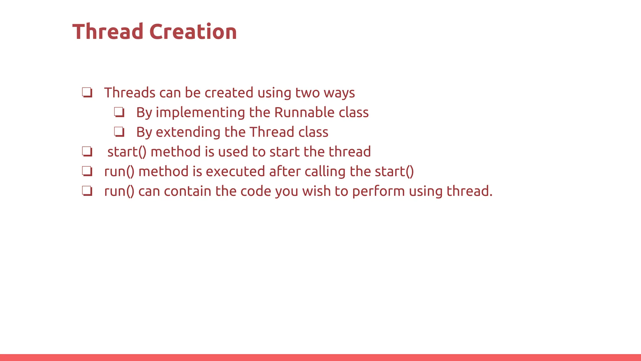 Thread Creation
❏ Threads can be created using two ways
❏ By implementing the Runnable class
❏ By extending the Thread class
❏ start() method is used to start the thread
❏ run() method is executed after calling the start()
❏ run() can contain the code you wish to perform using thread.
 