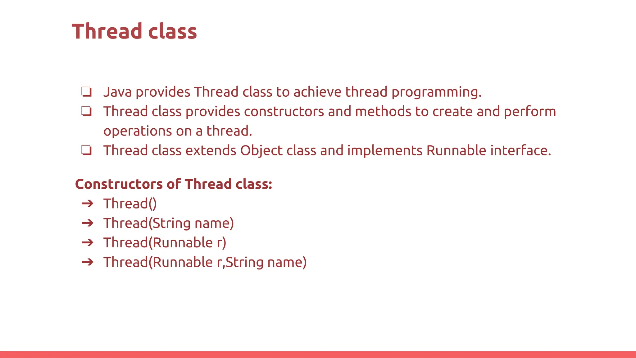Thread class
❏ Java provides Thread class to achieve thread programming.
❏ Thread class provides constructors and methods to create and perform
operations on a thread.
❏ Thread class extends Object class and implements Runnable interface.
Constructors of Thread class:
➔ Thread()
➔ Thread(String name)
➔ Thread(Runnable r)
➔ Thread(Runnable r,String name)
 