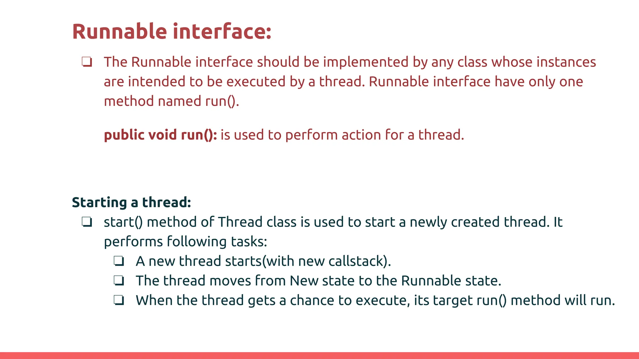 Runnable interface:
❏ The Runnable interface should be implemented by any class whose instances
are intended to be executed by a thread. Runnable interface have only one
method named run().
public void run(): is used to perform action for a thread.
Starting a thread:
❏ start() method of Thread class is used to start a newly created thread. It
performs following tasks:
❏ A new thread starts(with new callstack).
❏ The thread moves from New state to the Runnable state.
❏ When the thread gets a chance to execute, its target run() method will run.
 
