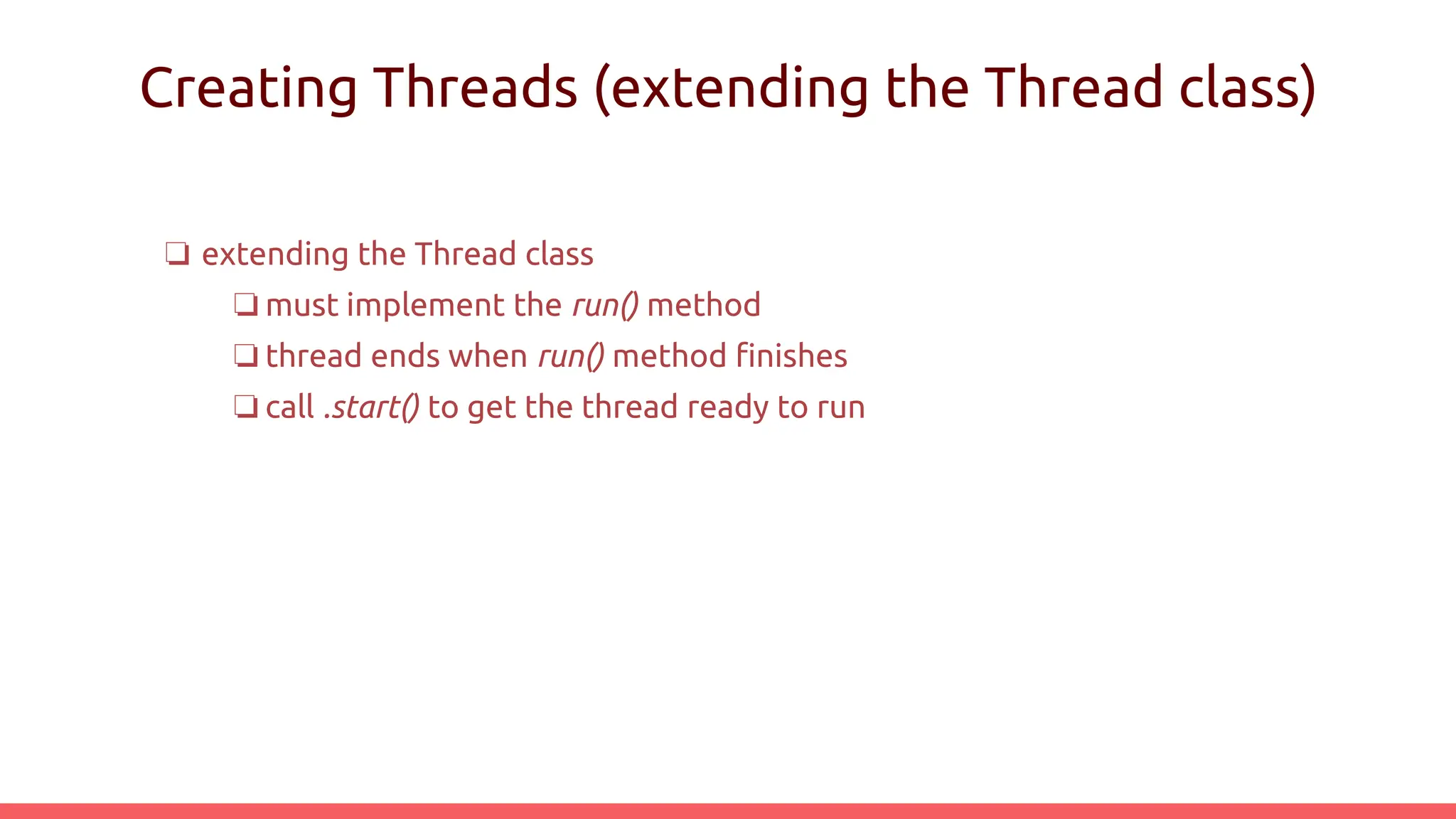 Creating Threads (extending the Thread class)
❏ extending the Thread class
❏ must implement the run() method
❏ thread ends when run() method finishes
❏ call .start() to get the thread ready to run
 