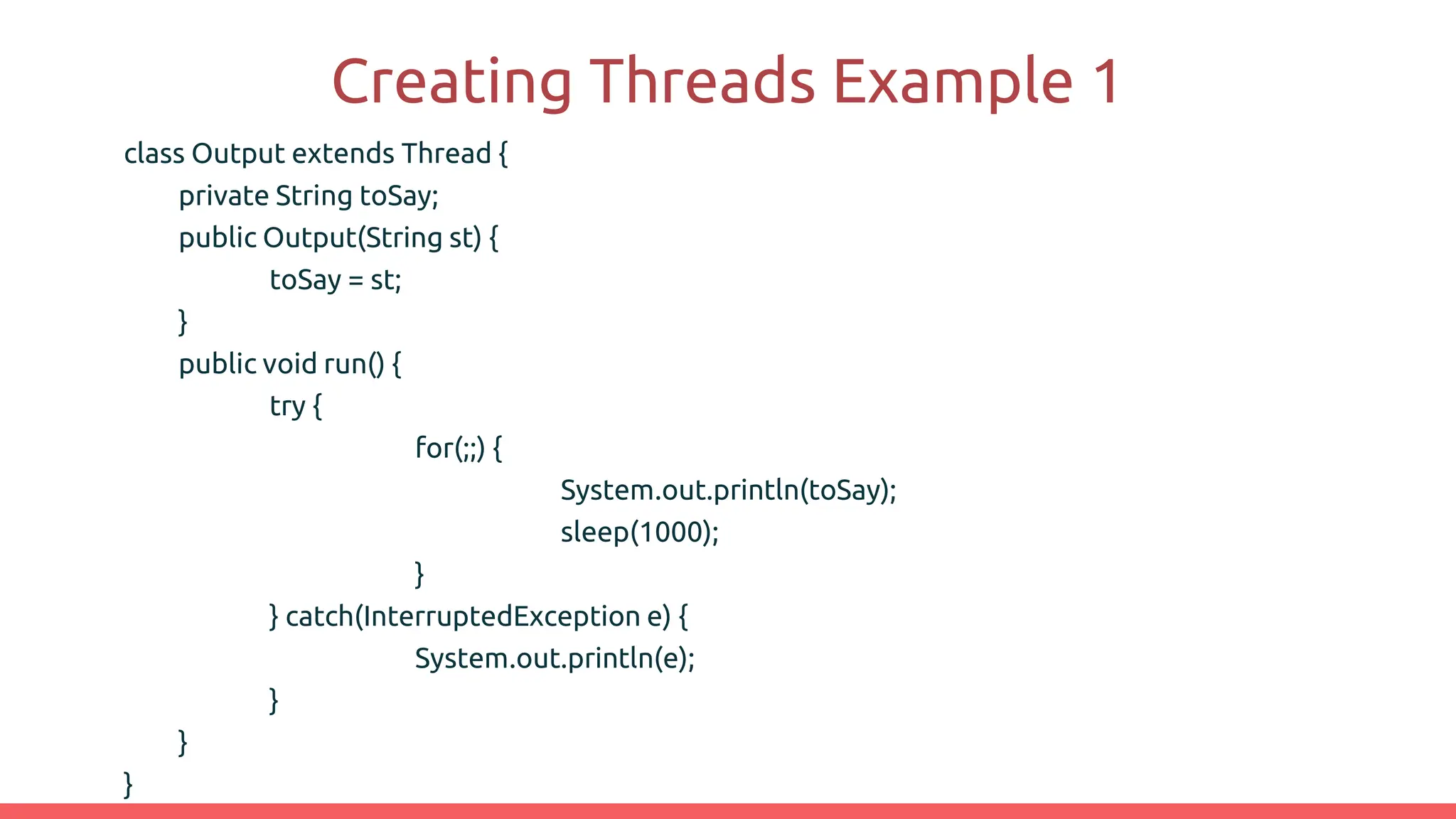 Creating Threads Example 1
class Output extends Thread {
private String toSay;
public Output(String st) {
toSay = st;
}
public void run() {
try {
for(;;) {
System.out.println(toSay);
sleep(1000);
}
} catch(InterruptedException e) {
System.out.println(e);
}
}
}
 