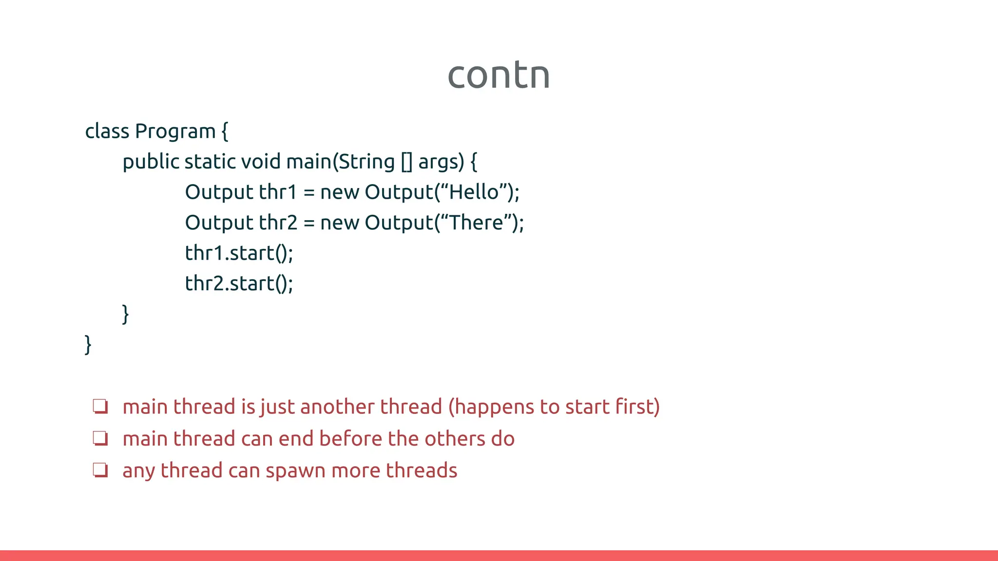contn
class Program {
public static void main(String [] args) {
Output thr1 = new Output(“Hello”);
Output thr2 = new Output(“There”);
thr1.start();
thr2.start();
}
}
❏ main thread is just another thread (happens to start first)
❏ main thread can end before the others do
❏ any thread can spawn more threads
 