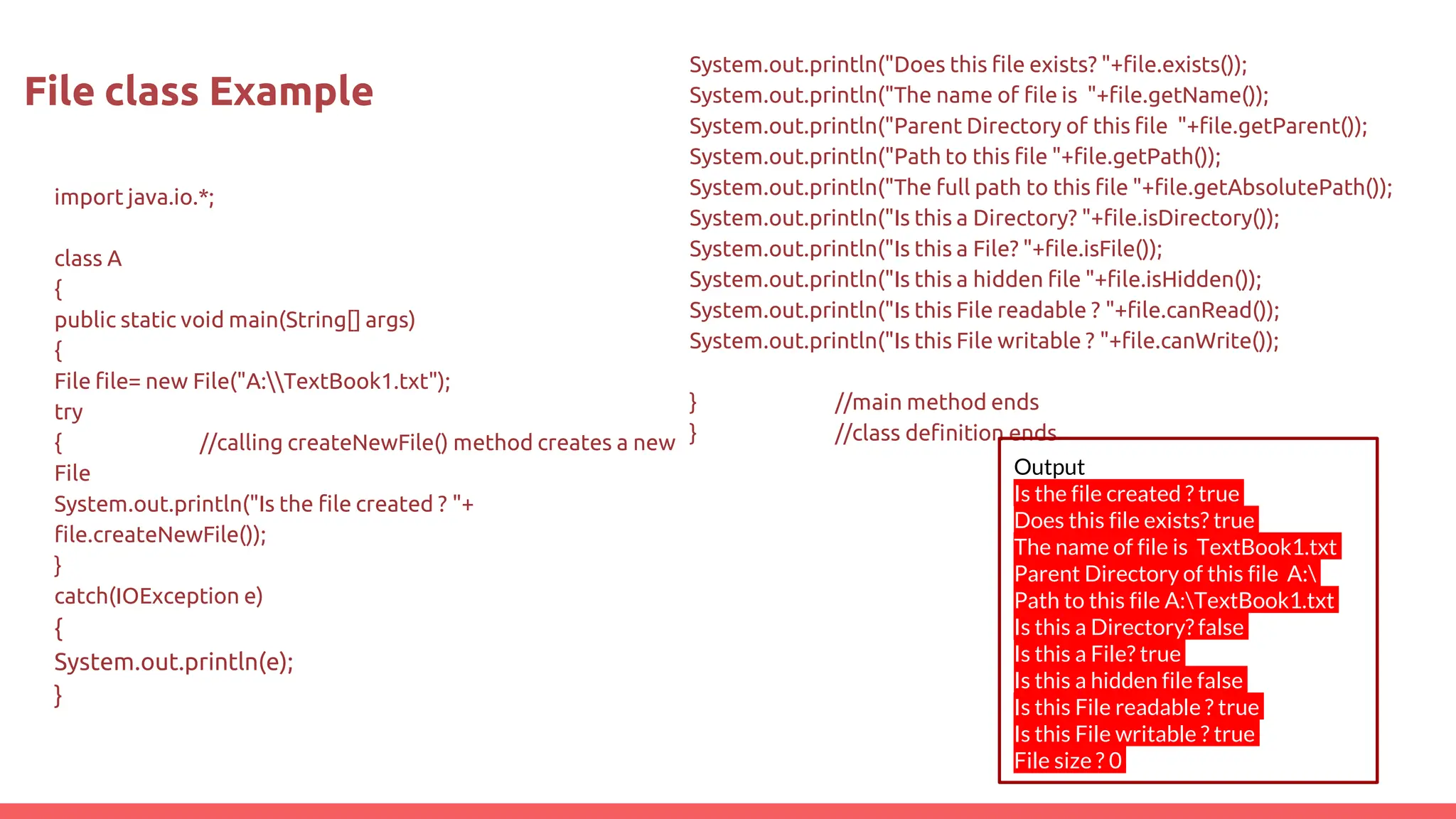 import java.io.*;
class A
{
public static void main(String[] args)
{
File file= new File("A:TextBook1.txt");
try
{ //calling createNewFile() method creates a new
File
System.out.println("Is the file created ? "+
file.createNewFile());
}
catch(IOException e)
{
System.out.println(e);
}
File class Example
System.out.println("Does this file exists? "+file.exists());
System.out.println("The name of file is "+file.getName());
System.out.println("Parent Directory of this file "+file.getParent());
System.out.println("Path to this file "+file.getPath());
System.out.println("The full path to this file "+file.getAbsolutePath());
System.out.println("Is this a Directory? "+file.isDirectory());
System.out.println("Is this a File? "+file.isFile());
System.out.println("Is this a hidden file "+file.isHidden());
System.out.println("Is this File readable ? "+file.canRead());
System.out.println("Is this File writable ? "+file.canWrite());
} //main method ends
} //class definition ends
Output
Is the file created ? true
Does this file exists? true
The name of file is TextBook1.txt
Parent Directory of this file A:
Path to this file A:TextBook1.txt
Is this a Directory? false
Is this a File? true
Is this a hidden file false
Is this File readable ? true
Is this File writable ? true
File size ? 0
 
