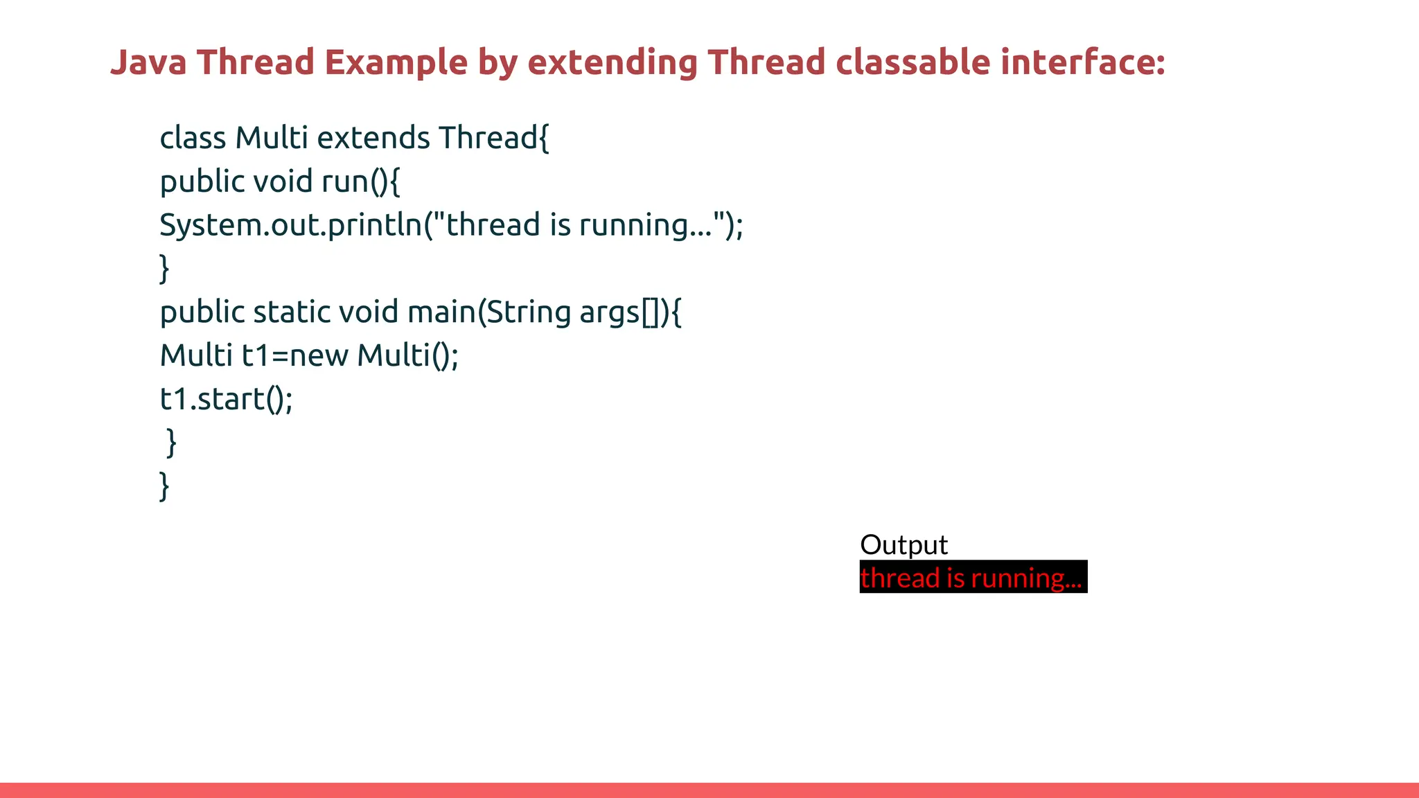 Java Thread Example by extending Thread classable interface:
class Multi extends Thread{
public void run(){
System.out.println("thread is running...");
}
public static void main(String args[]){
Multi t1=new Multi();
t1.start();
}
}
Output
thread is running...
 