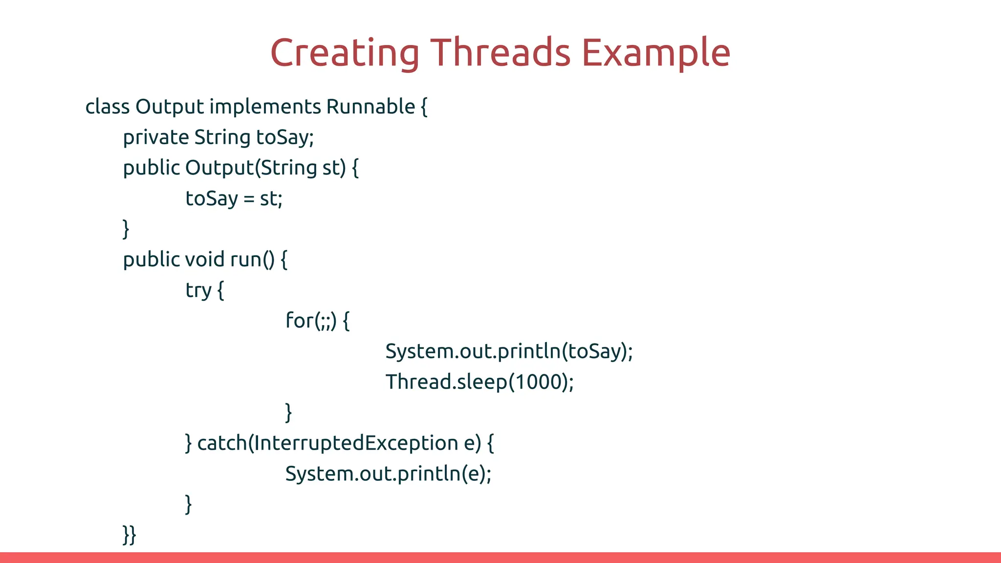 Creating Threads Example
class Output implements Runnable {
private String toSay;
public Output(String st) {
toSay = st;
}
public void run() {
try {
for(;;) {
System.out.println(toSay);
Thread.sleep(1000);
}
} catch(InterruptedException e) {
System.out.println(e);
}
}}
 