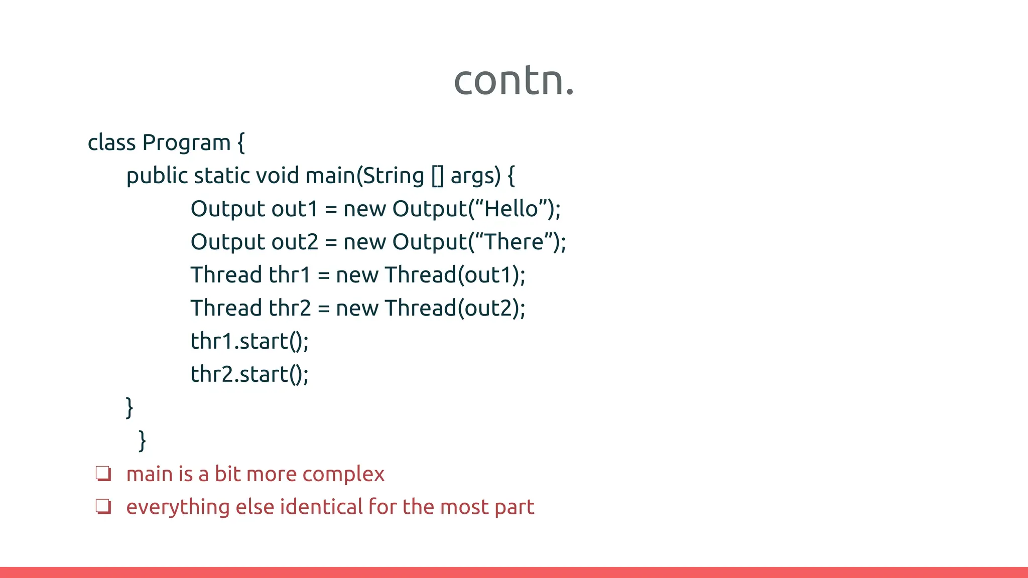 contn.
class Program {
public static void main(String [] args) {
Output out1 = new Output(“Hello”);
Output out2 = new Output(“There”);
Thread thr1 = new Thread(out1);
Thread thr2 = new Thread(out2);
thr1.start();
thr2.start();
}
}
❏ main is a bit more complex
❏ everything else identical for the most part
 