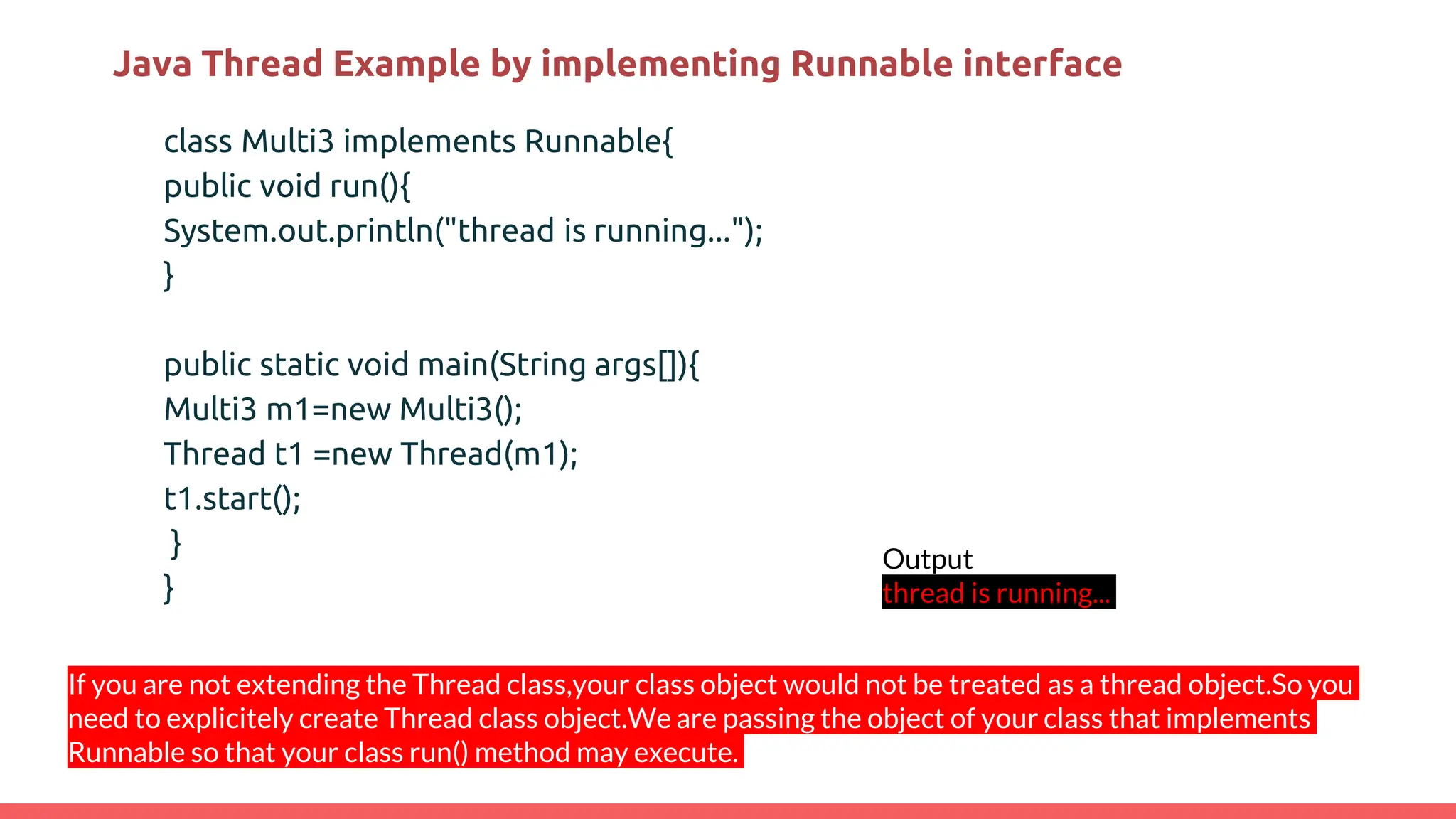Java Thread Example by implementing Runnable interface
class Multi3 implements Runnable{
public void run(){
System.out.println("thread is running...");
}
public static void main(String args[]){
Multi3 m1=new Multi3();
Thread t1 =new Thread(m1);
t1.start();
}
}
Output
thread is running...
If you are not extending the Thread class,your class object would not be treated as a thread object.So you
need to explicitely create Thread class object.We are passing the object of your class that implements
Runnable so that your class run() method may execute.
 