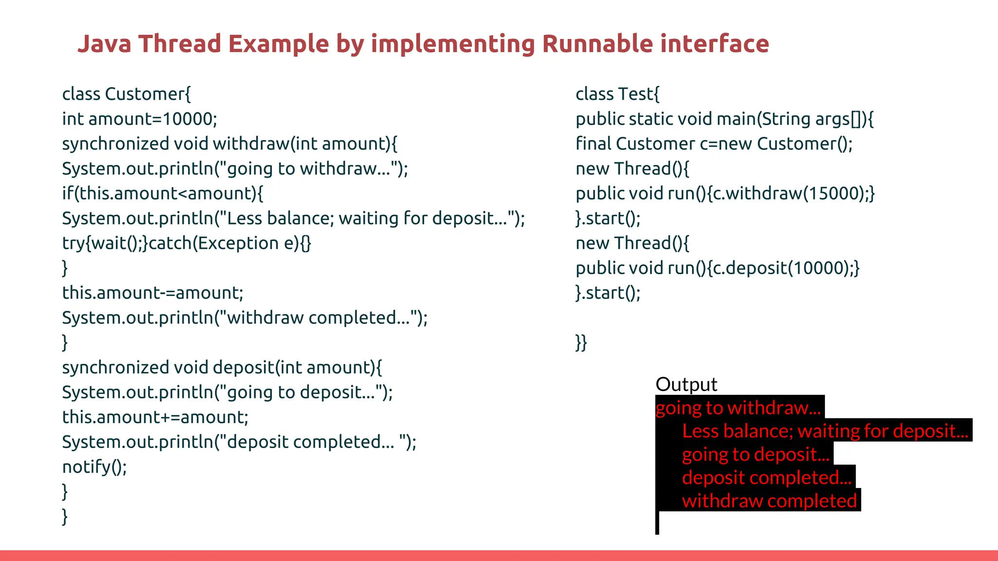 Java Thread Example by implementing Runnable interface
class Customer{
int amount=10000;
synchronized void withdraw(int amount){
System.out.println("going to withdraw...");
if(this.amount<amount){
System.out.println("Less balance; waiting for deposit...");
try{wait();}catch(Exception e){}
}
this.amount-=amount;
System.out.println("withdraw completed...");
}
synchronized void deposit(int amount){
System.out.println("going to deposit...");
this.amount+=amount;
System.out.println("deposit completed... ");
notify();
}
}
Output
going to withdraw...
Less balance; waiting for deposit...
going to deposit...
deposit completed...
withdraw completed
class Test{
public static void main(String args[]){
final Customer c=new Customer();
new Thread(){
public void run(){c.withdraw(15000);}
}.start();
new Thread(){
public void run(){c.deposit(10000);}
}.start();
}}
 