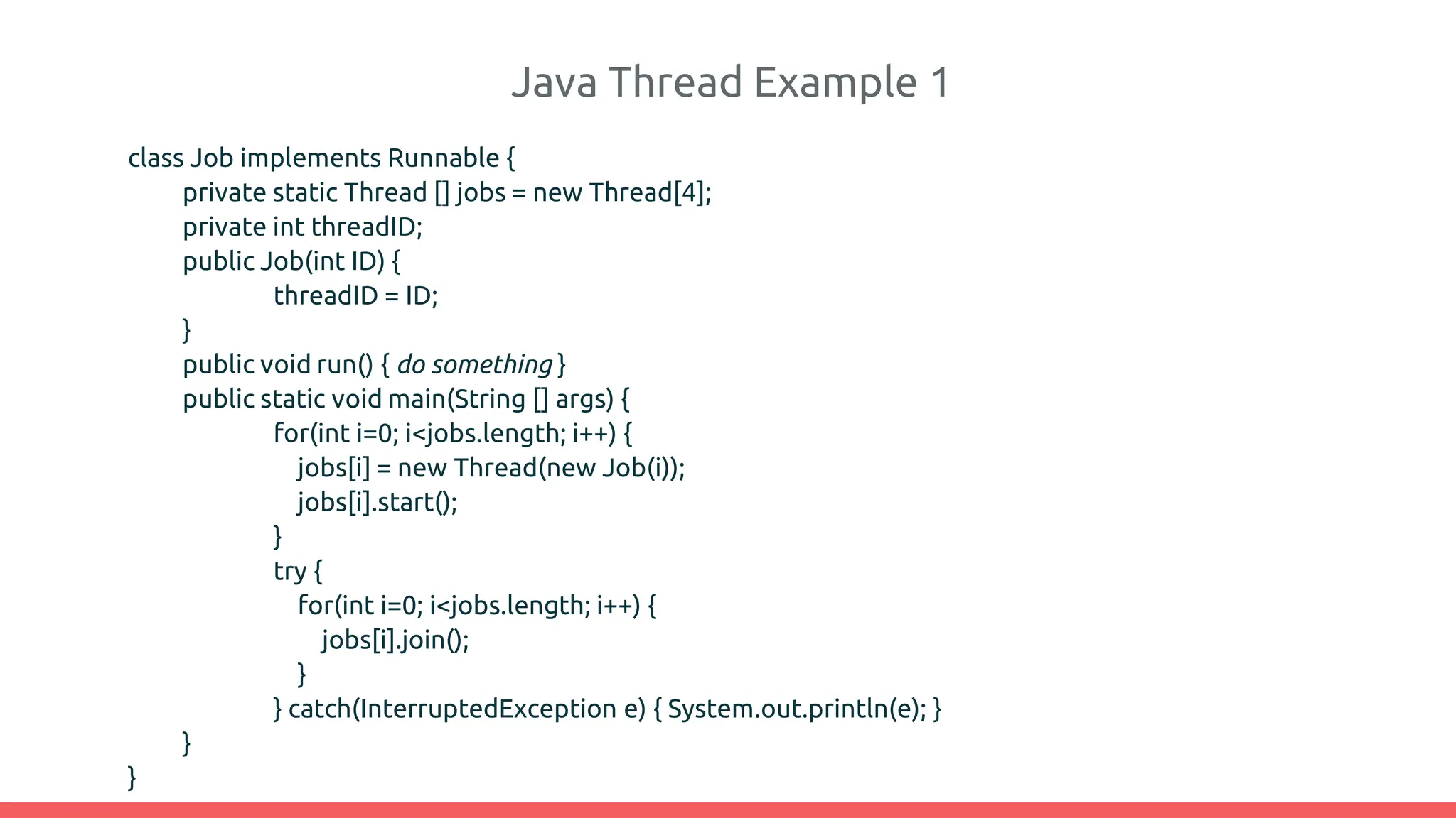 Java Thread Example 1
class Job implements Runnable {
private static Thread [] jobs = new Thread[4];
private int threadID;
public Job(int ID) {
threadID = ID;
}
public void run() { do something }
public static void main(String [] args) {
for(int i=0; i<jobs.length; i++) {
jobs[i] = new Thread(new Job(i));
jobs[i].start();
}
try {
for(int i=0; i<jobs.length; i++) {
jobs[i].join();
}
} catch(InterruptedException e) { System.out.println(e); }
}
}
 