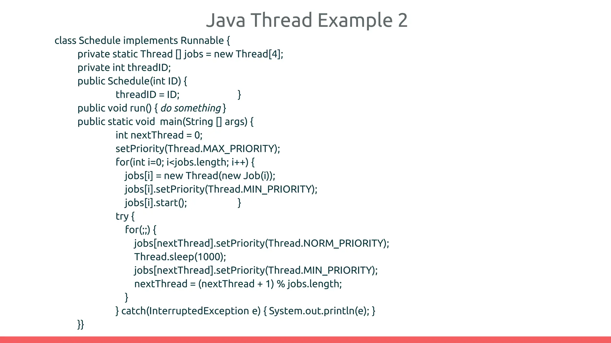 Java Thread Example 2
class Schedule implements Runnable {
private static Thread [] jobs = new Thread[4];
private int threadID;
public Schedule(int ID) {
threadID = ID; }
public void run() { do something }
public static void main(String [] args) {
int nextThread = 0;
setPriority(Thread.MAX_PRIORITY);
for(int i=0; i<jobs.length; i++) {
jobs[i] = new Thread(new Job(i));
jobs[i].setPriority(Thread.MIN_PRIORITY);
jobs[i].start(); }
try {
for(;;) {
jobs[nextThread].setPriority(Thread.NORM_PRIORITY);
Thread.sleep(1000);
jobs[nextThread].setPriority(Thread.MIN_PRIORITY);
nextThread = (nextThread + 1) % jobs.length;
}
} catch(InterruptedException e) { System.out.println(e); }
}}
 
