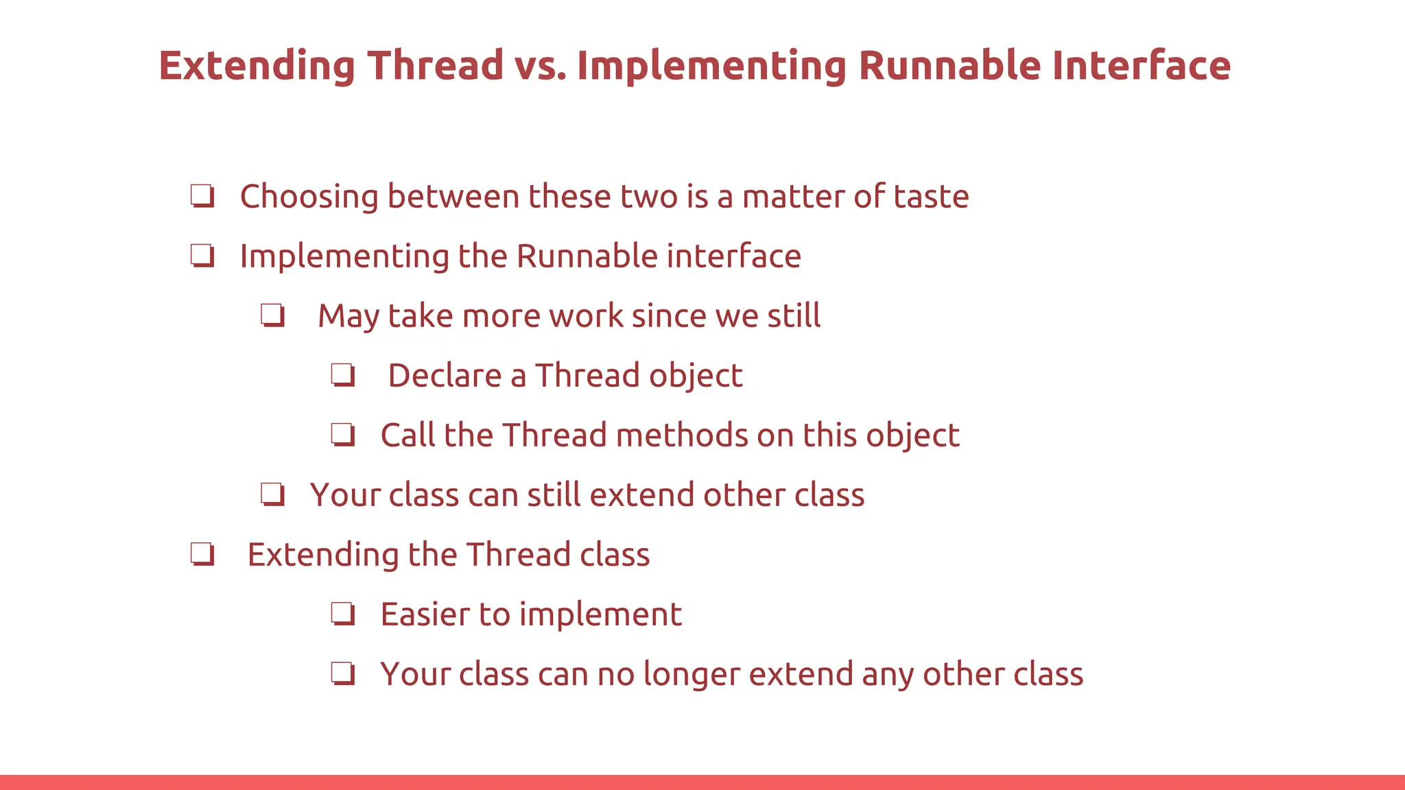 Extending Thread vs. Implementing Runnable Interface
❏ Choosing between these two is a matter of taste
❏ Implementing the Runnable interface
❏ May take more work since we still
❏ Declare a Thread object
❏ Call the Thread methods on this object
❏ Your class can still extend other class
❏ Extending the Thread class
❏ Easier to implement
❏ Your class can no longer extend any other class
 
