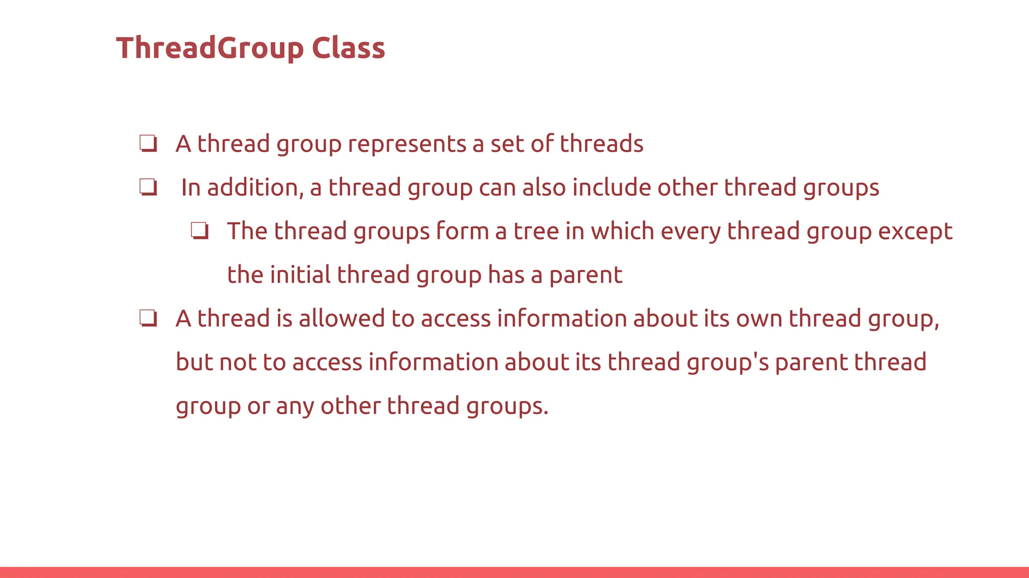 ThreadGroup Class
❏ A thread group represents a set of threads
❏ In addition, a thread group can also include other thread groups
❏ The thread groups form a tree in which every thread group except
the initial thread group has a parent
❏ A thread is allowed to access information about its own thread group,
but not to access information about its thread group's parent thread
group or any other thread groups.
 