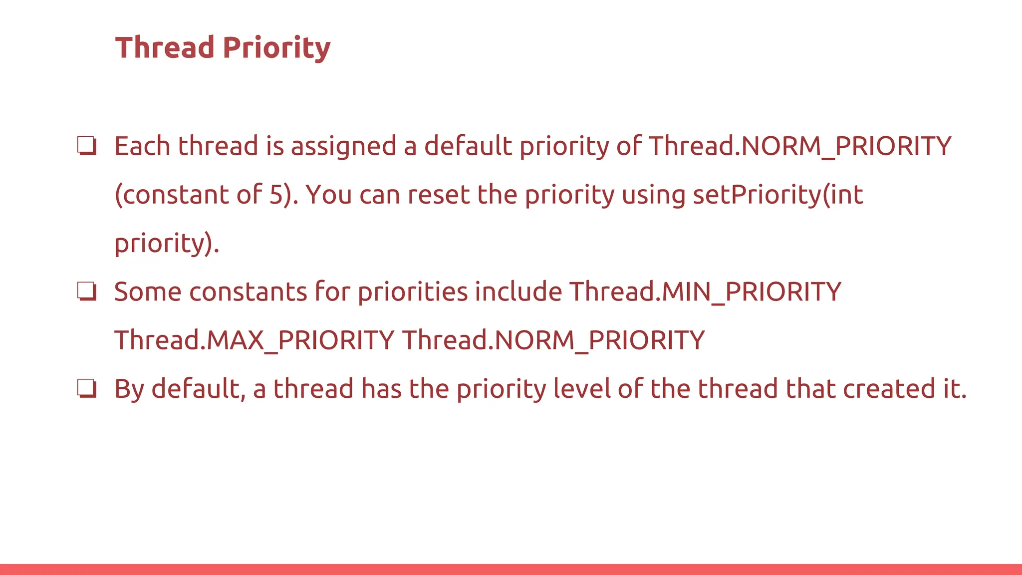 Thread Priority
❏ Each thread is assigned a default priority of Thread.NORM_PRIORITY
(constant of 5). You can reset the priority using setPriority(int
priority).
❏ Some constants for priorities include Thread.MIN_PRIORITY
Thread.MAX_PRIORITY Thread.NORM_PRIORITY
❏ By default, a thread has the priority level of the thread that created it.
 