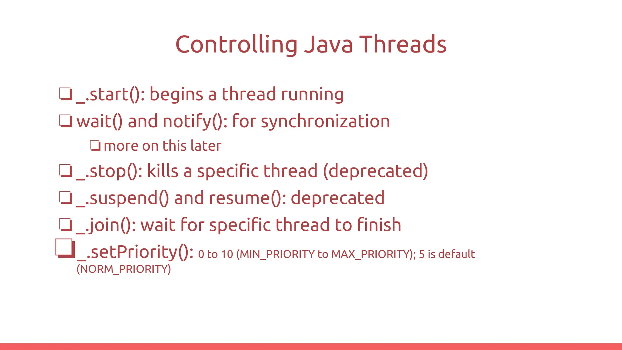 Controlling Java Threads
❏_.start(): begins a thread running
❏wait() and notify(): for synchronization
❏more on this later
❏_.stop(): kills a specific thread (deprecated)
❏_.suspend() and resume(): deprecated
❏_.join(): wait for specific thread to finish
❏_.setPriority(): 0 to 10 (MIN_PRIORITY to MAX_PRIORITY); 5 is default
(NORM_PRIORITY)
 
