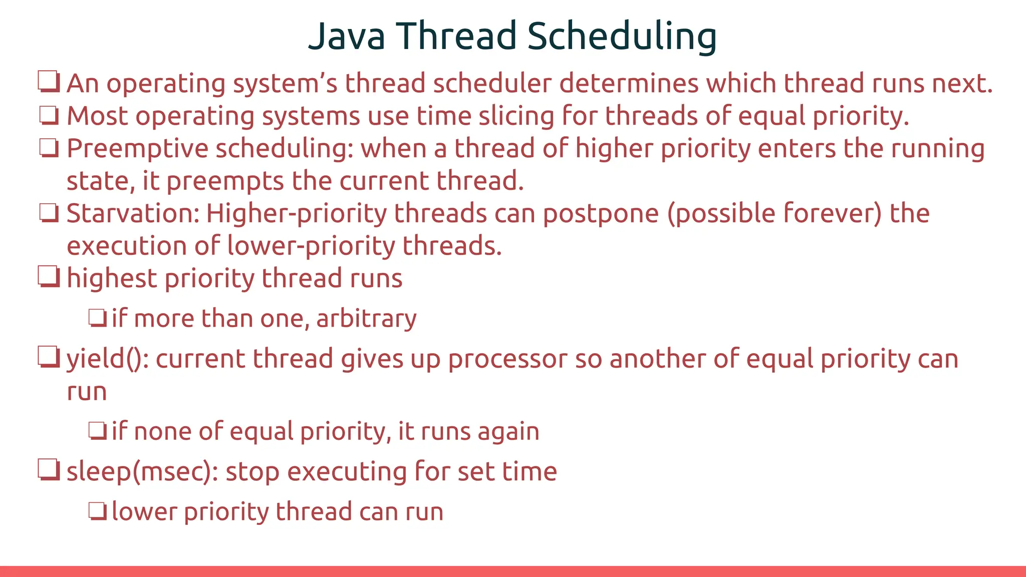 Java Thread Scheduling
❏An operating system’s thread scheduler determines which thread runs next.
❏ Most operating systems use time slicing for threads of equal priority.
❏ Preemptive scheduling: when a thread of higher priority enters the running
state, it preempts the current thread.
❏ Starvation: Higher-priority threads can postpone (possible forever) the
execution of lower-priority threads.
❏highest priority thread runs
❏if more than one, arbitrary
❏yield(): current thread gives up processor so another of equal priority can
run
❏if none of equal priority, it runs again
❏sleep(msec): stop executing for set time
❏lower priority thread can run
 